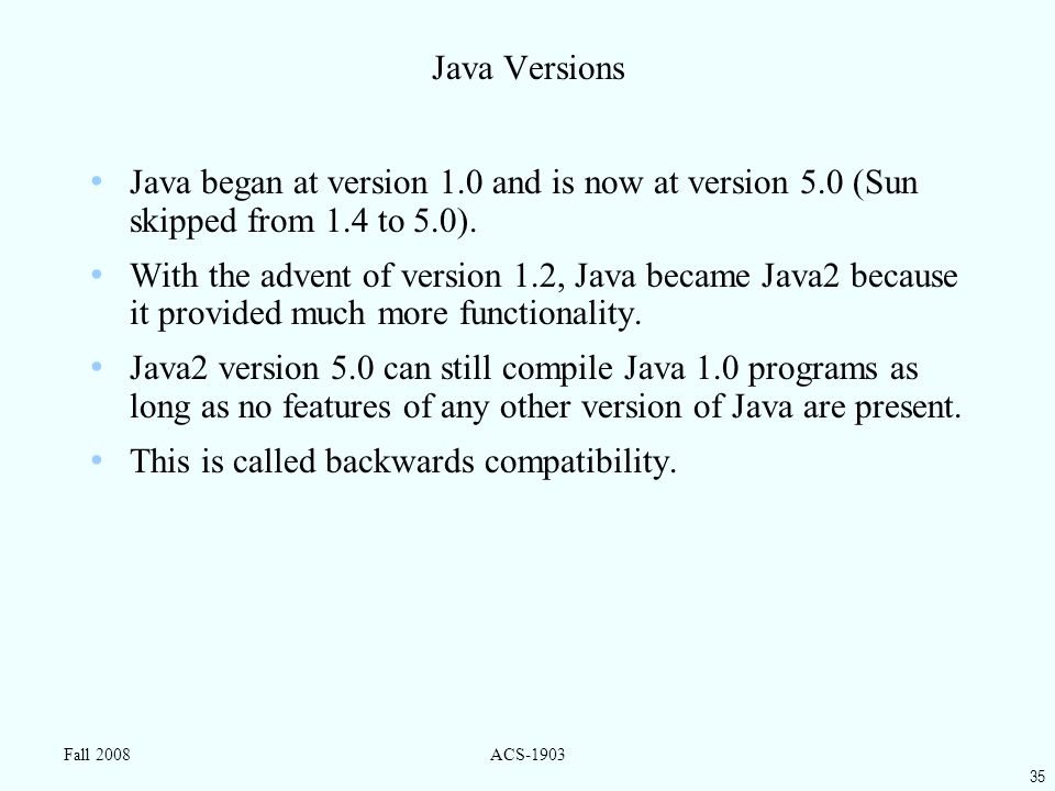 35 Fall 2008ACS-1903 Java Versions Java began at version 1.0 and is now at version 5.0 (Sun skipped from 1.4 to 5.0).