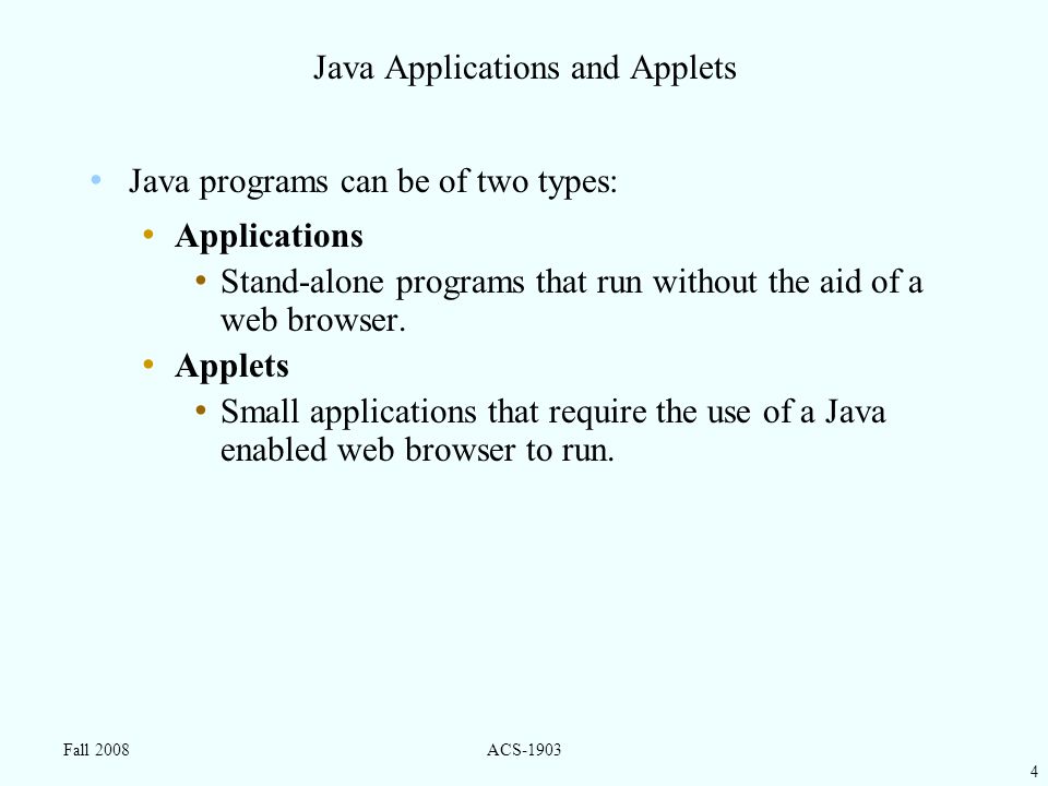 4 Fall 2008ACS-1903 Java Applications and Applets Java programs can be of two types: Applications Stand-alone programs that run without the aid of a web browser.