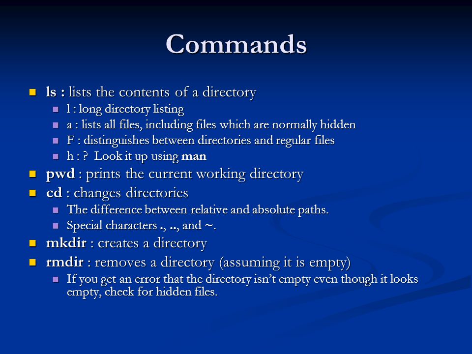 Commands ls : lists the contents of a directory ls : lists the contents of a directory l : long directory listing l : long directory listing a : lists all files, including files which are normally hidden a : lists all files, including files which are normally hidden F : distinguishes between directories and regular files F : distinguishes between directories and regular files h : .