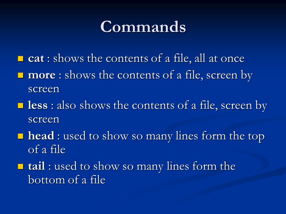 Commands cat : shows the contents of a file, all at once cat : shows the contents of a file, all at once more : shows the contents of a file, screen by screen more : shows the contents of a file, screen by screen less : also shows the contents of a file, screen by screen less : also shows the contents of a file, screen by screen head : used to show so many lines form the top of a file head : used to show so many lines form the top of a file tail : used to show so many lines form the bottom of a file tail : used to show so many lines form the bottom of a file
