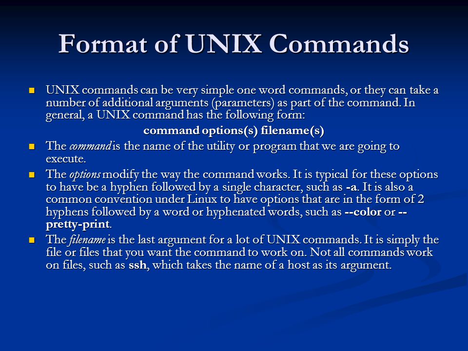 Format of UNIX Commands UNIX commands can be very simple one word commands, or they can take a number of additional arguments (parameters) as part of the command.