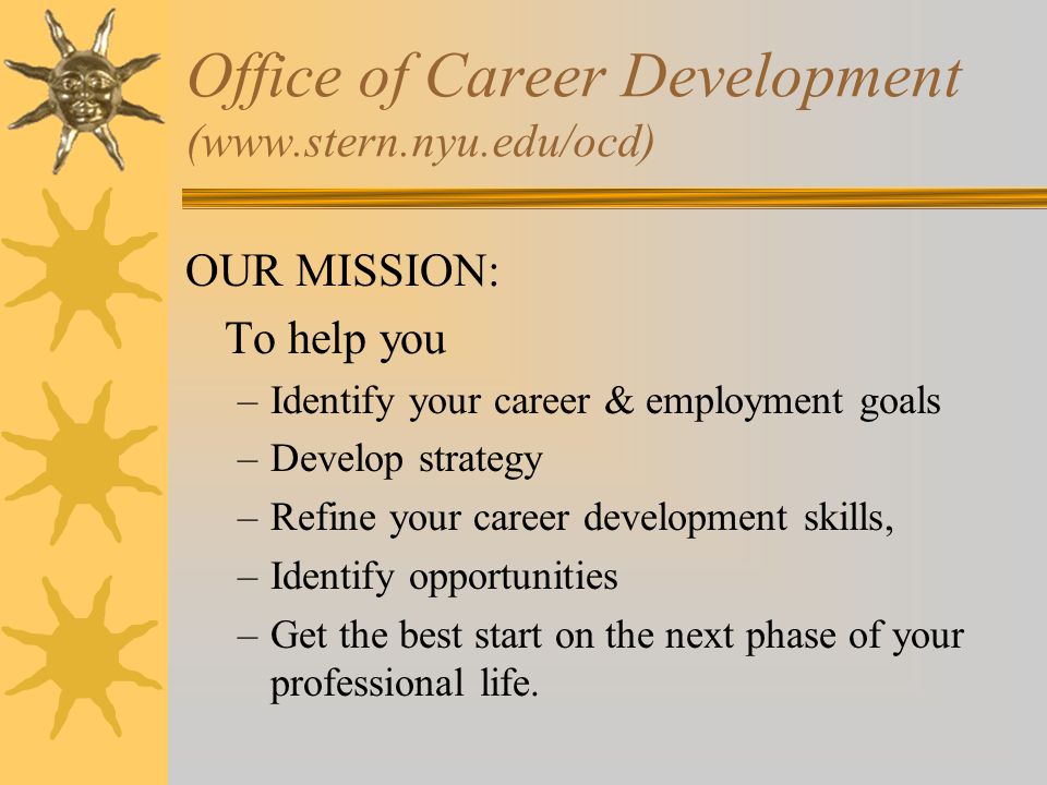 Office of Career Development (  OUR MISSION: To help you –Identify your career & employment goals –Develop strategy –Refine your career development skills, –Identify opportunities –Get the best start on the next phase of your professional life.