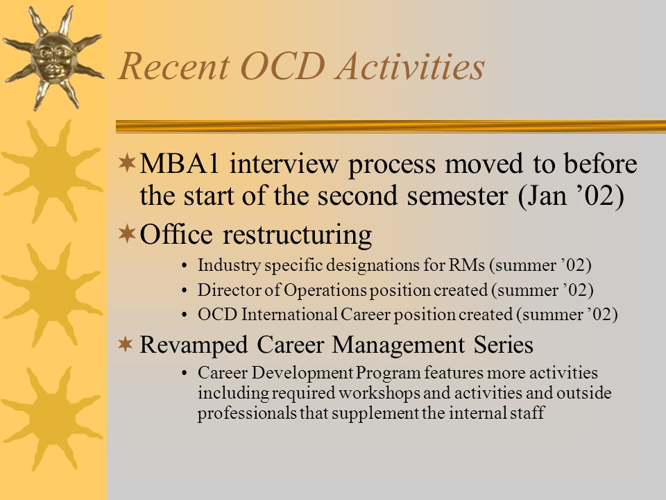 Recent OCD Activities  MBA1 interview process moved to before the start of the second semester (Jan ’02)  Office restructuring Industry specific designations for RMs (summer ’02) Director of Operations position created (summer ’02) OCD International Career position created (summer ’02)  Revamped Career Management Series Career Development Program features more activities including required workshops and activities and outside professionals that supplement the internal staff