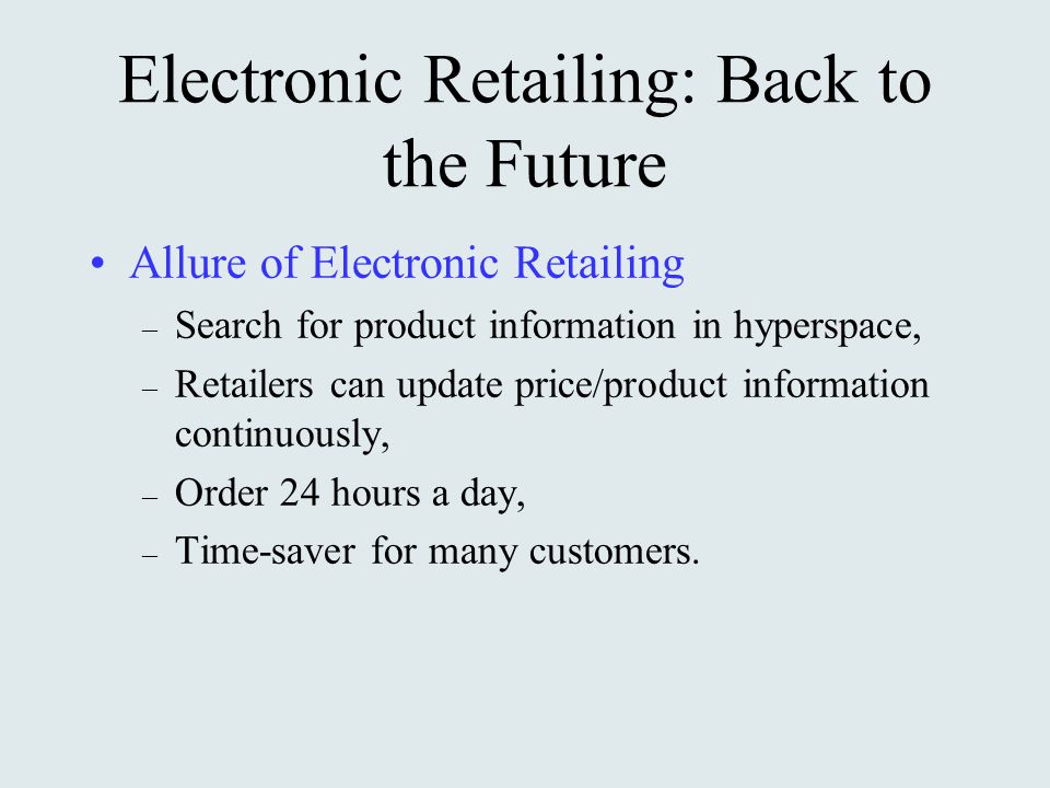 Electronic Retailing: Back to the Future Allure of Electronic Retailing – Search for product information in hyperspace, – Retailers can update price/product information continuously, – Order 24 hours a day, – Time-saver for many customers.