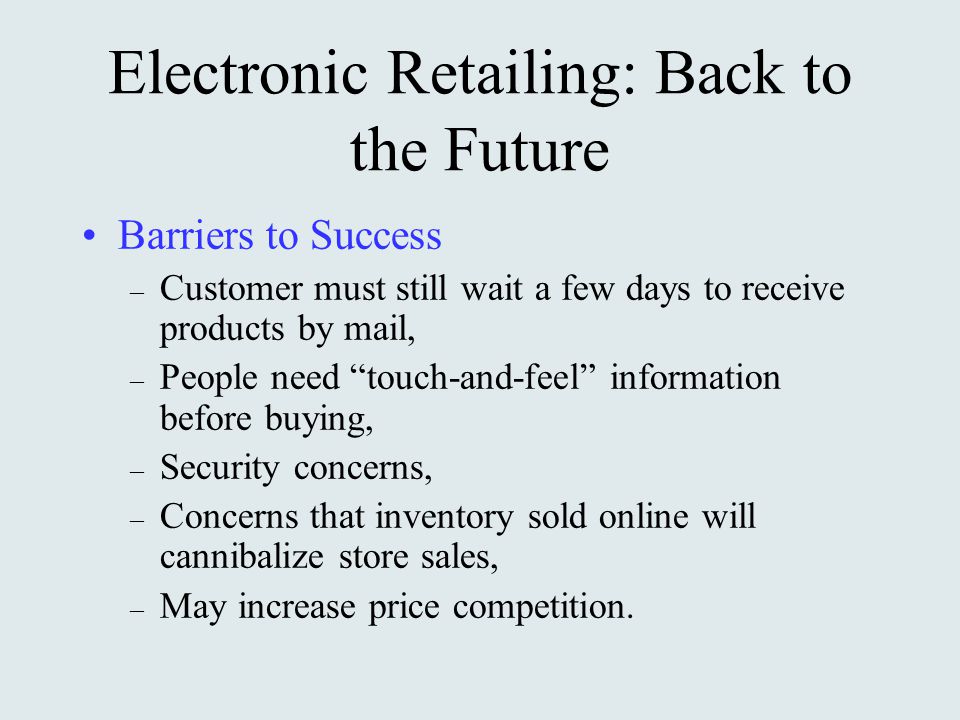 Electronic Retailing: Back to the Future Barriers to Success – Customer must still wait a few days to receive products by mail, – People need touch-and-feel information before buying, – Security concerns, – Concerns that inventory sold online will cannibalize store sales, – May increase price competition.