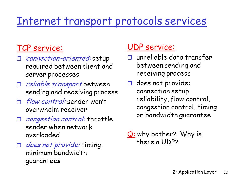 2: Application Layer13 Internet transport protocols services TCP service: r connection-oriented: setup required between client and server processes r reliable transport between sending and receiving process r flow control: sender won’t overwhelm receiver r congestion control: throttle sender when network overloaded r does not provide: timing, minimum bandwidth guarantees UDP service: r unreliable data transfer between sending and receiving process r does not provide: connection setup, reliability, flow control, congestion control, timing, or bandwidth guarantee Q: why bother.