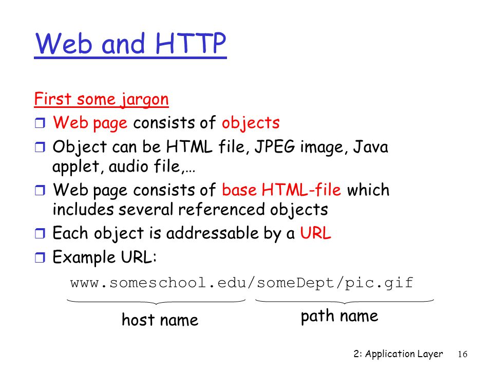 2: Application Layer16 Web and HTTP First some jargon r Web page consists of objects r Object can be HTML file, JPEG image, Java applet, audio file,… r Web page consists of base HTML-file which includes several referenced objects r Each object is addressable by a URL r Example URL:   host name path name
