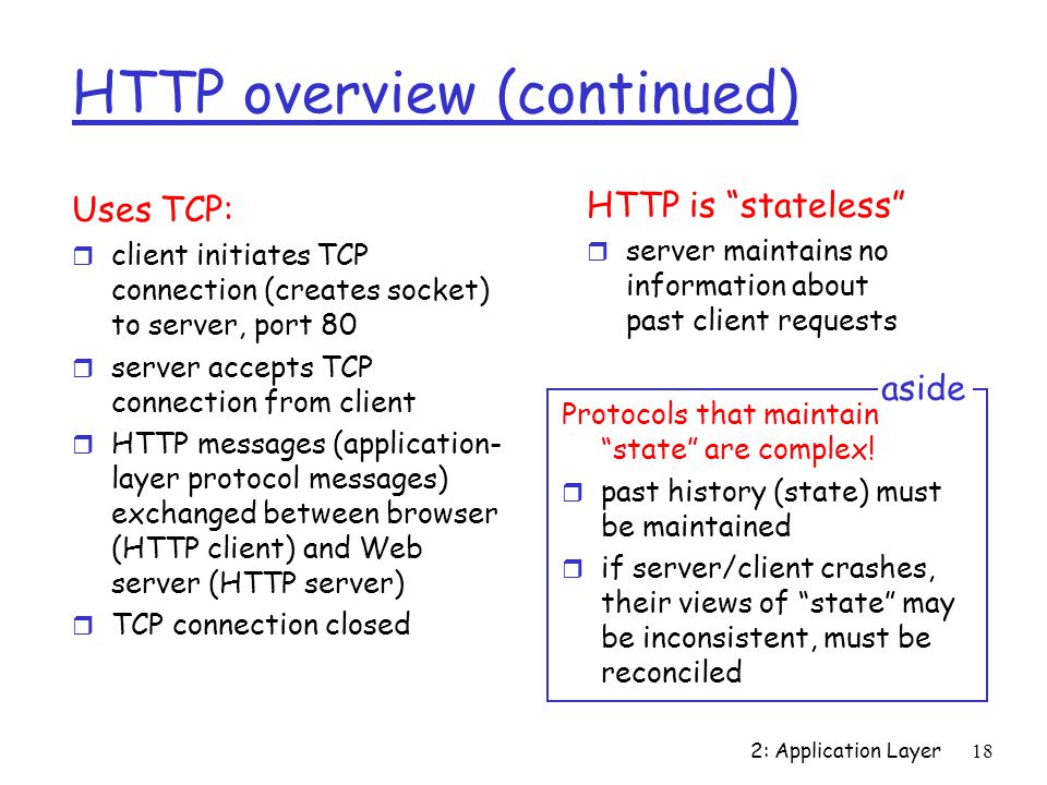 2: Application Layer18 HTTP overview (continued) Uses TCP: r client initiates TCP connection (creates socket) to server, port 80 r server accepts TCP connection from client r HTTP messages (application- layer protocol messages) exchanged between browser (HTTP client) and Web server (HTTP server) r TCP connection closed HTTP is stateless r server maintains no information about past client requests Protocols that maintain state are complex.