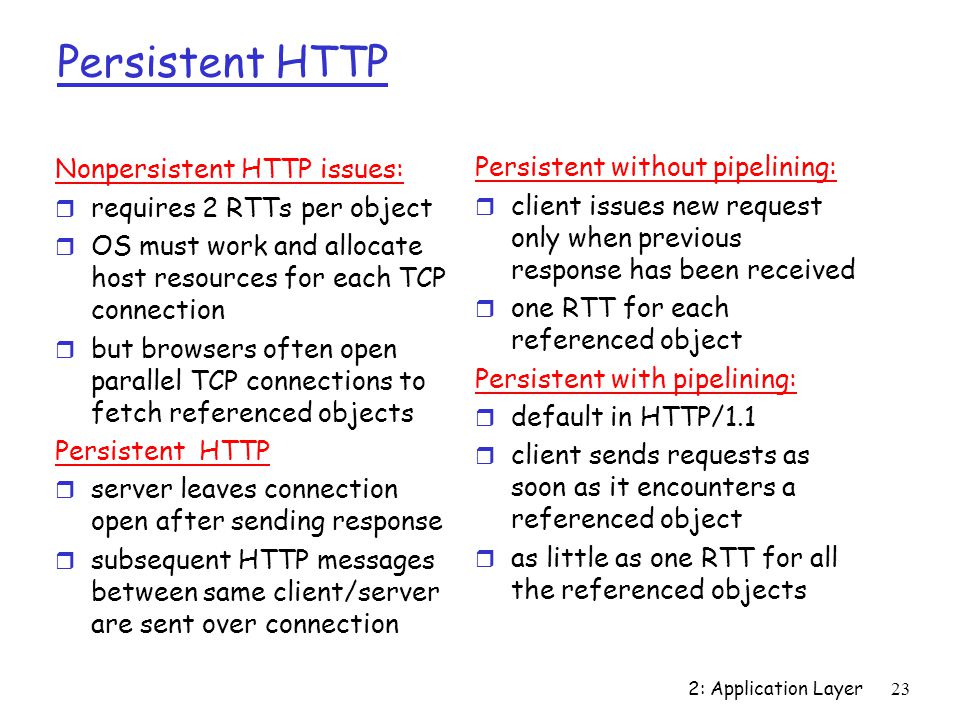 2: Application Layer23 Persistent HTTP Nonpersistent HTTP issues: r requires 2 RTTs per object r OS must work and allocate host resources for each TCP connection r but browsers often open parallel TCP connections to fetch referenced objects Persistent HTTP r server leaves connection open after sending response r subsequent HTTP messages between same client/server are sent over connection Persistent without pipelining: r client issues new request only when previous response has been received r one RTT for each referenced object Persistent with pipelining: r default in HTTP/1.1 r client sends requests as soon as it encounters a referenced object r as little as one RTT for all the referenced objects