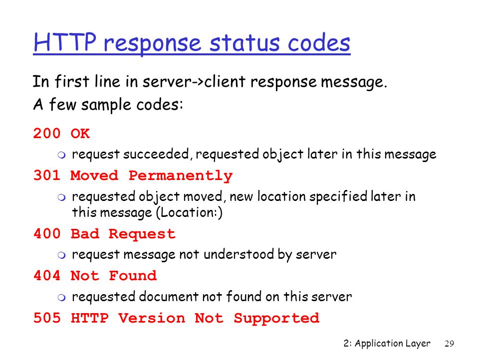 2: Application Layer29 HTTP response status codes 200 OK m request succeeded, requested object later in this message 301 Moved Permanently m requested object moved, new location specified later in this message (Location:) 400 Bad Request m request message not understood by server 404 Not Found m requested document not found on this server 505 HTTP Version Not Supported In first line in server->client response message.