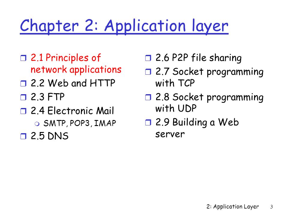 2: Application Layer3 Chapter 2: Application layer r 2.1 Principles of network applications r 2.2 Web and HTTP r 2.3 FTP r 2.4 Electronic Mail m SMTP, POP3, IMAP r 2.5 DNS r 2.6 P2P file sharing r 2.7 Socket programming with TCP r 2.8 Socket programming with UDP r 2.9 Building a Web server