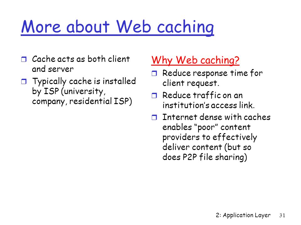 2: Application Layer31 More about Web caching r Cache acts as both client and server r Typically cache is installed by ISP (university, company, residential ISP) Why Web caching.