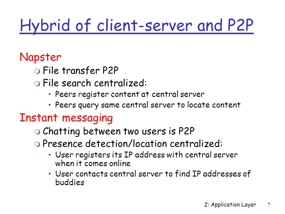 2: Application Layer7 Hybrid of client-server and P2P Napster m File transfer P2P m File search centralized: Peers register content at central server Peers query same central server to locate content Instant messaging m Chatting between two users is P2P m Presence detection/location centralized: User registers its IP address with central server when it comes online User contacts central server to find IP addresses of buddies