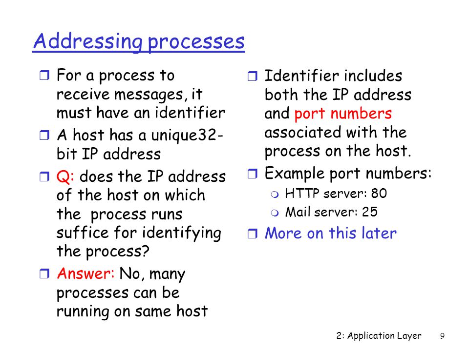 2: Application Layer9 Addressing processes r For a process to receive messages, it must have an identifier r A host has a unique32- bit IP address r Q: does the IP address of the host on which the process runs suffice for identifying the process.