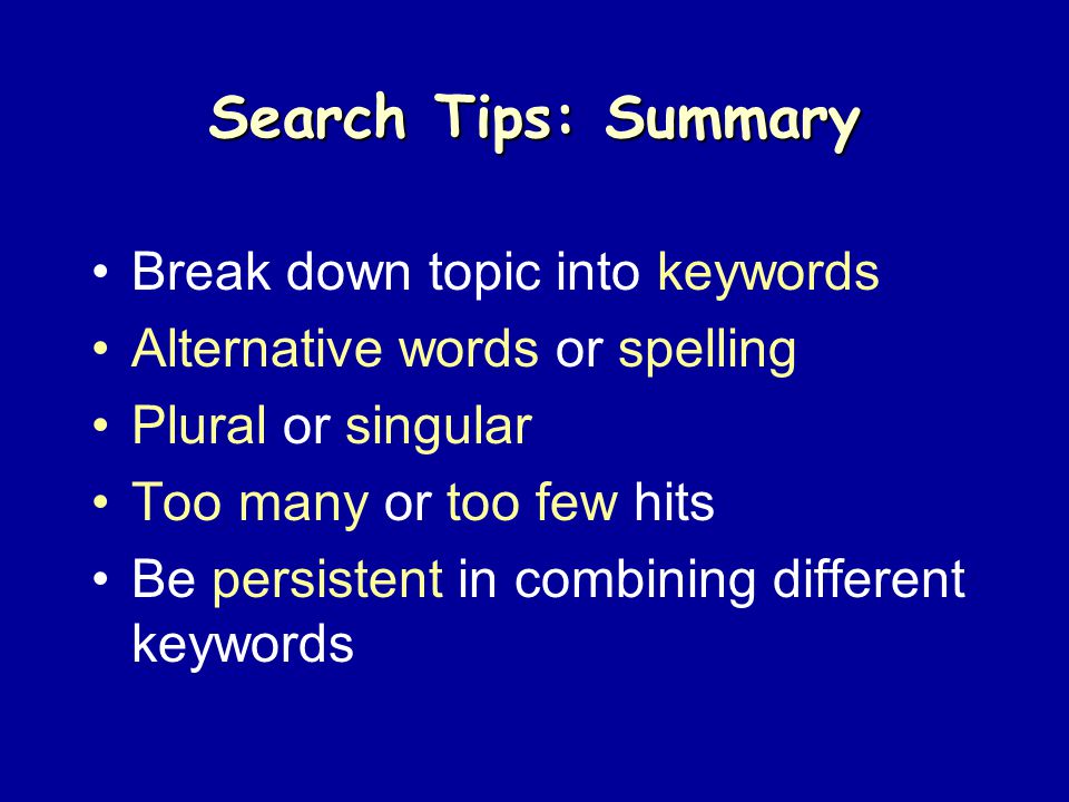 Search Tips: Summary Break down topic into keywords Alternative words or spelling Plural or singular Too many or too few hits Be persistent in combining different keywords