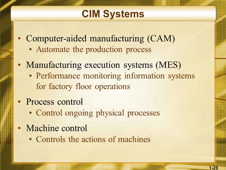 1-28 CIM Systems Computer-aided manufacturing (CAM) Automate the production process Manufacturing execution systems (MES) Performance monitoring information systems for factory floor operations Process control Control ongoing physical processes Machine control Controls the actions of machines