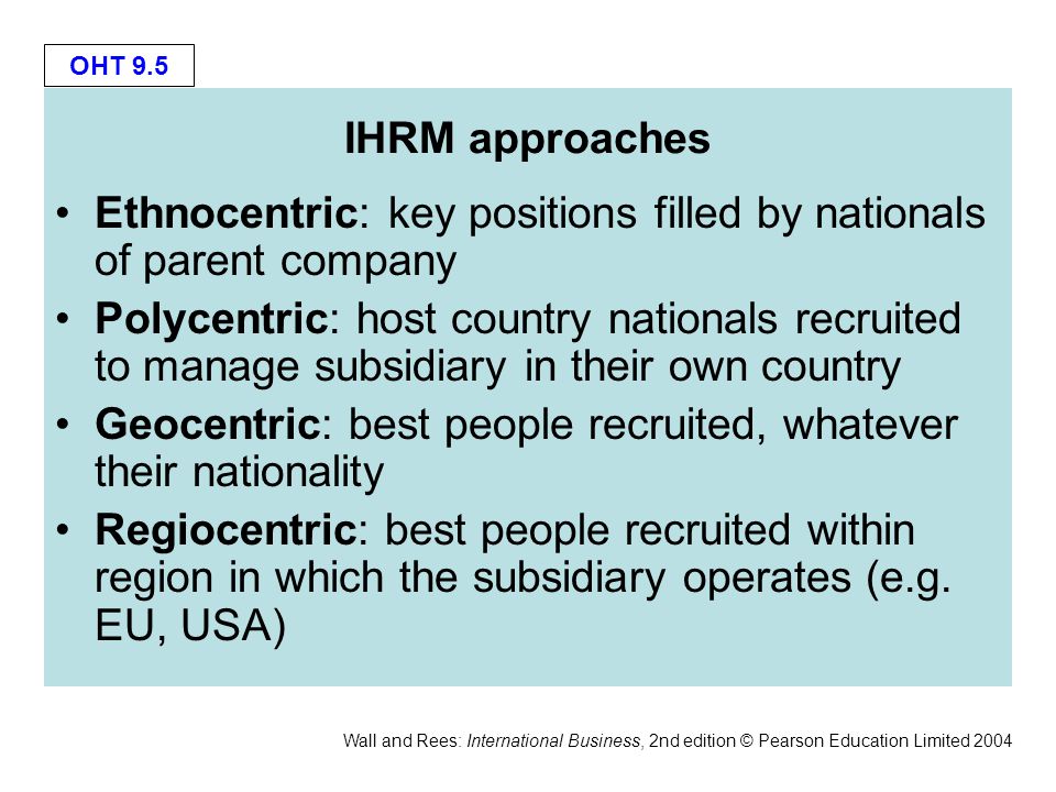 OHT 9.5 Wall and Rees: International Business, 2nd edition © Pearson Education Limited 2004 IHRM approaches Ethnocentric: key positions filled by nationals of parent company Polycentric: host country nationals recruited to manage subsidiary in their own country Geocentric: best people recruited, whatever their nationality Regiocentric: best people recruited within region in which the subsidiary operates (e.g.
