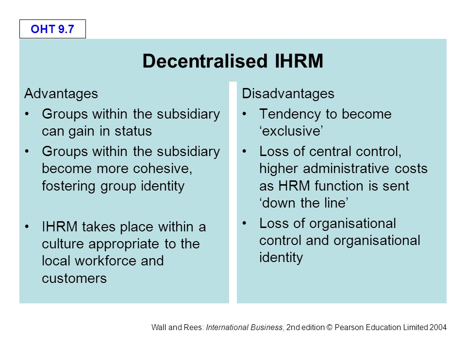 OHT 9.7 Wall and Rees: International Business, 2nd edition © Pearson Education Limited 2004 Decentralised IHRM Advantages Groups within the subsidiary can gain in status Groups within the subsidiary become more cohesive, fostering group identity IHRM takes place within a culture appropriate to the local workforce and customers Disadvantages Tendency to become ‘exclusive’ Loss of central control, higher administrative costs as HRM function is sent ‘down the line’ Loss of organisational control and organisational identity
