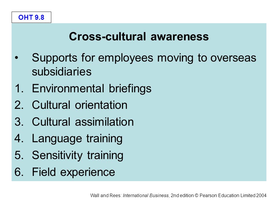 OHT 9.8 Wall and Rees: International Business, 2nd edition © Pearson Education Limited 2004 Cross-cultural awareness Supports for employees moving to overseas subsidiaries 1.Environmental briefings 2.Cultural orientation 3.Cultural assimilation 4.Language training 5.Sensitivity training 6.Field experience