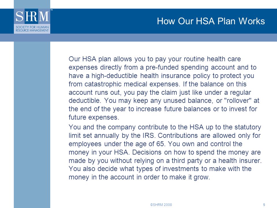 ©SHRM 2008 How Our HSA Plan Works Our HSA plan allows you to pay your routine health care expenses directly from a pre-funded spending account and to have a high-deductible health insurance policy to protect you from catastrophic medical expenses.