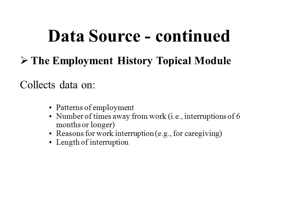 Data Source - continued  The Employment History Topical Module Collects data on: Patterns of employment Number of times away from work (i.e., interruptions of 6 months or longer) Reasons for work interruption (e.g., for caregiving) Length of interruption