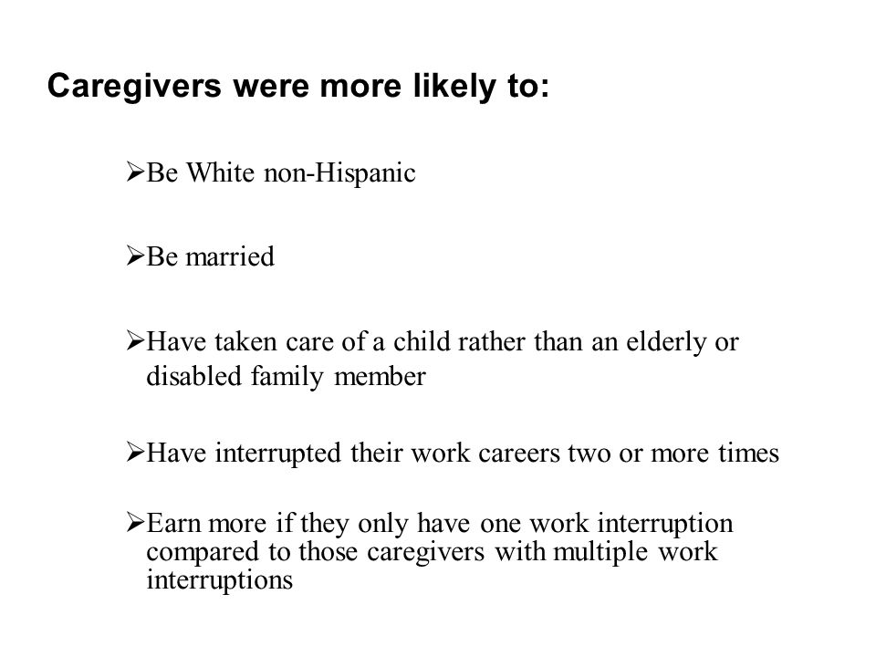 Caregivers were more likely to:  Be White non-Hispanic  Be married  Have taken care of a child rather than an elderly or disabled family member  Have interrupted their work careers two or more times  Earn more if they only have one work interruption compared to those caregivers with multiple work interruptions