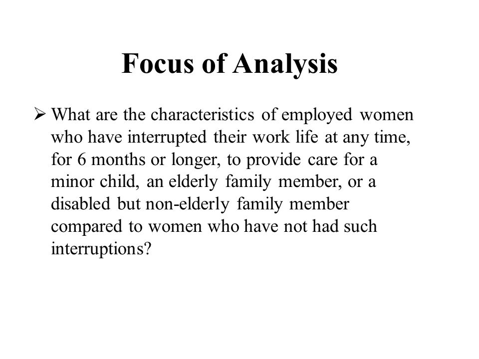 Focus of Analysis  What are the characteristics of employed women who have interrupted their work life at any time, for 6 months or longer, to provide care for a minor child, an elderly family member, or a disabled but non-elderly family member compared to women who have not had such interruptions