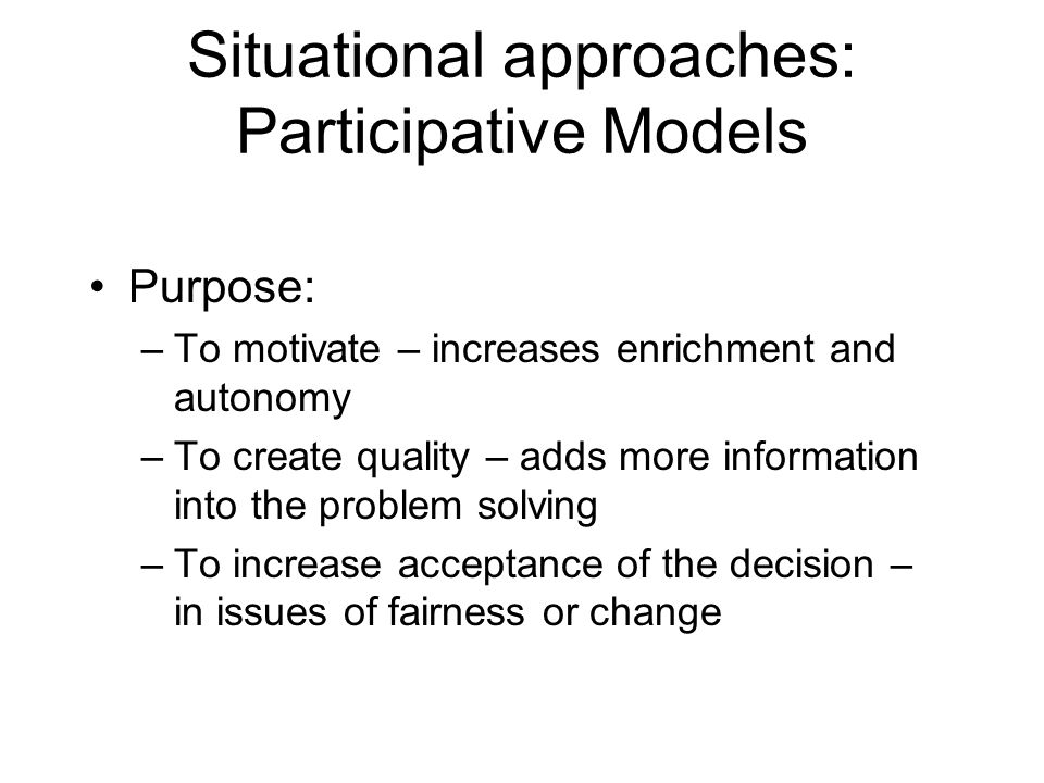 Situational approaches: Participative Models Purpose: –To motivate – increases enrichment and autonomy –To create quality – adds more information into the problem solving –To increase acceptance of the decision – in issues of fairness or change