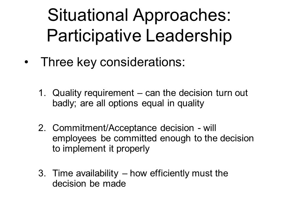 Situational Approaches: Participative Leadership Three key considerations: 1.Quality requirement – can the decision turn out badly; are all options equal in quality 2.Commitment/Acceptance decision - will employees be committed enough to the decision to implement it properly 3.Time availability – how efficiently must the decision be made