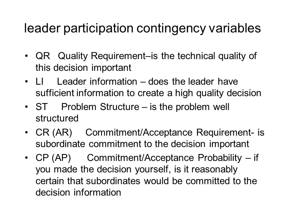 leader participation contingency variables QR Quality Requirement–is the technical quality of this decision important LI Leader information – does the leader have sufficient information to create a high quality decision ST Problem Structure – is the problem well structured CR (AR) Commitment/Acceptance Requirement- is subordinate commitment to the decision important CP (AP) Commitment/Acceptance Probability – if you made the decision yourself, is it reasonably certain that subordinates would be committed to the decision information