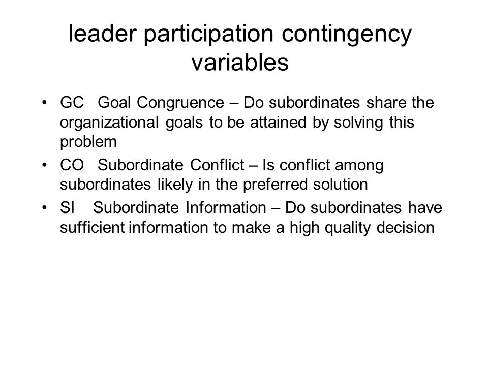 leader participation contingency variables GC Goal Congruence – Do subordinates share the organizational goals to be attained by solving this problem CO Subordinate Conflict – Is conflict among subordinates likely in the preferred solution SI Subordinate Information – Do subordinates have sufficient information to make a high quality decision