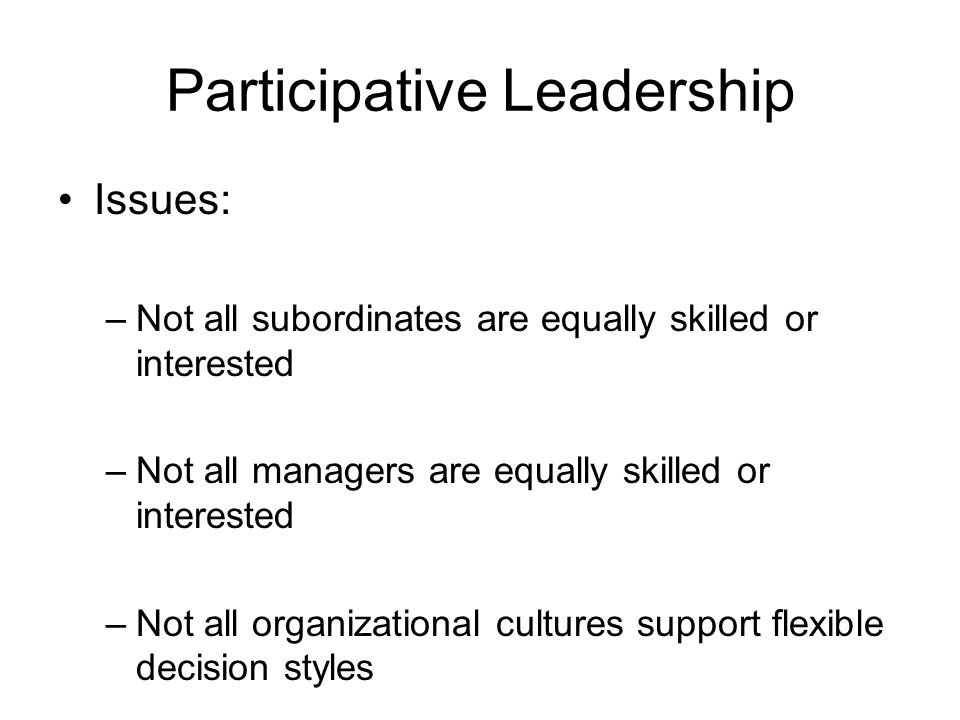 Participative Leadership Issues: –Not all subordinates are equally skilled or interested –Not all managers are equally skilled or interested –Not all organizational cultures support flexible decision styles