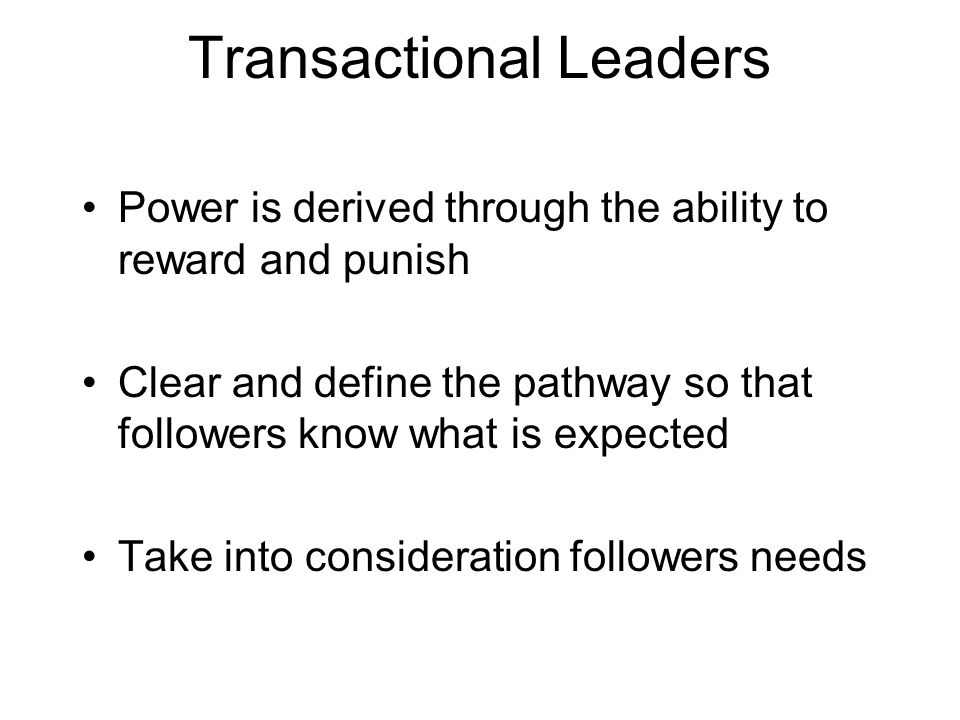 Transactional Leaders Power is derived through the ability to reward and punish Clear and define the pathway so that followers know what is expected Take into consideration followers needs