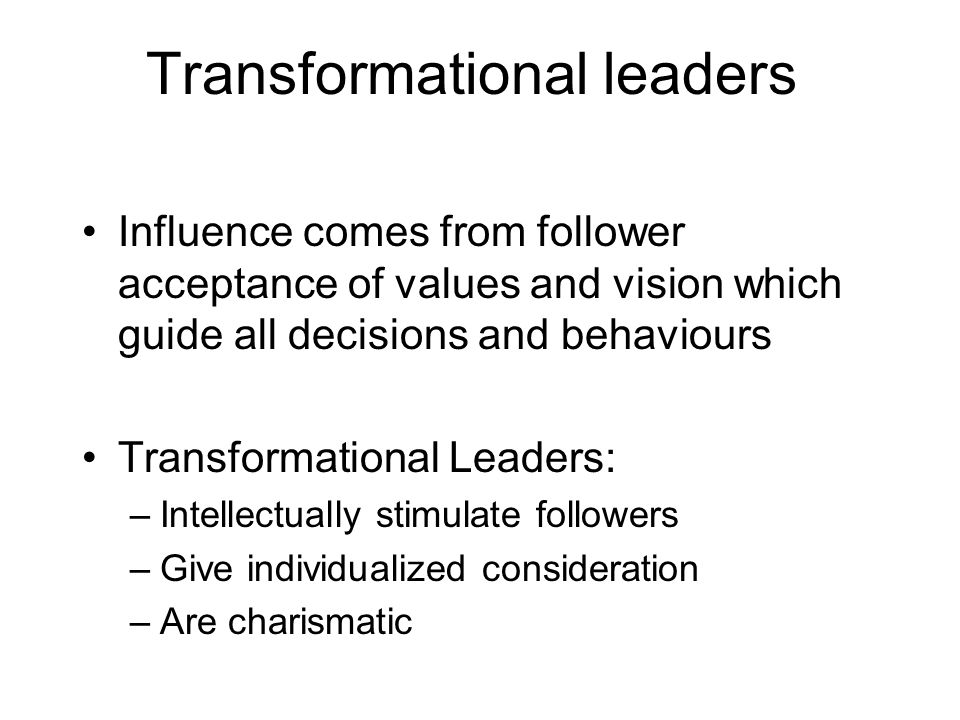 Transformational leaders Influence comes from follower acceptance of values and vision which guide all decisions and behaviours Transformational Leaders: –Intellectually stimulate followers –Give individualized consideration –Are charismatic