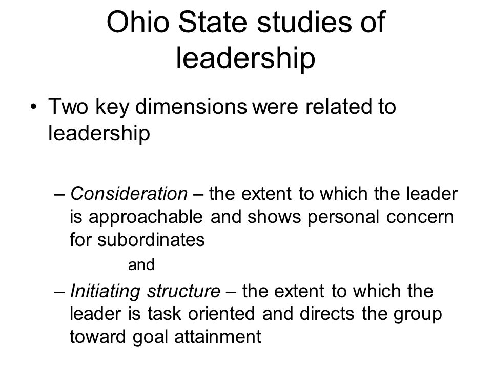 Ohio State studies of leadership Two key dimensions were related to leadership –Consideration – the extent to which the leader is approachable and shows personal concern for subordinates and –Initiating structure – the extent to which the leader is task oriented and directs the group toward goal attainment