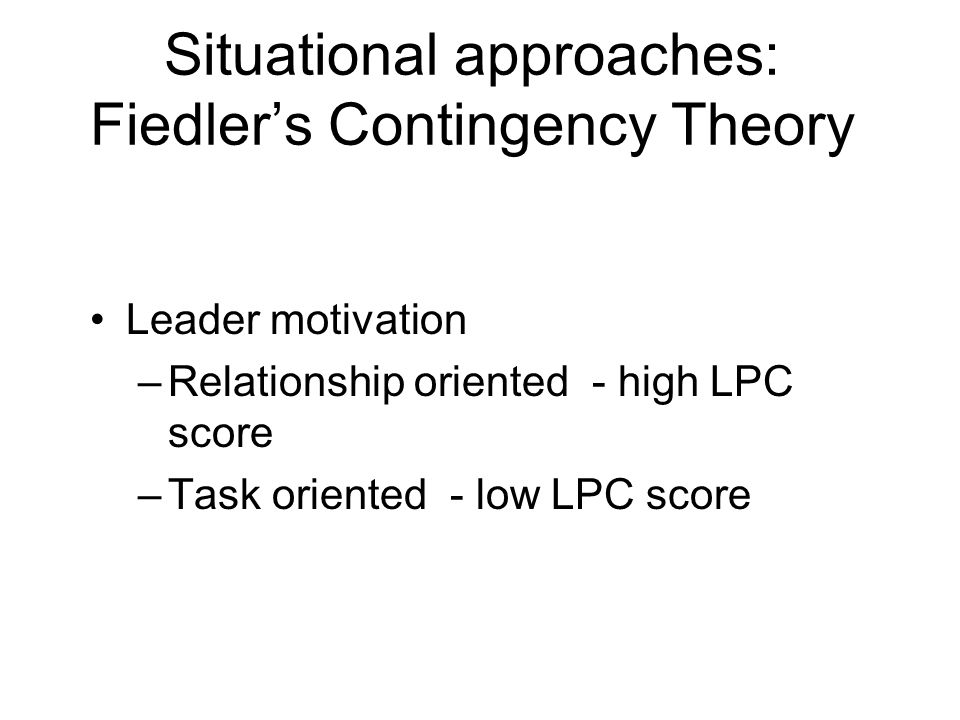 Situational approaches: Fiedler’s Contingency Theory Leader motivation –Relationship oriented - high LPC score –Task oriented - low LPC score