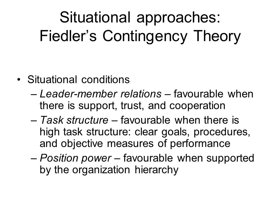 Situational approaches: Fiedler’s Contingency Theory Situational conditions –Leader-member relations – favourable when there is support, trust, and cooperation –Task structure – favourable when there is high task structure: clear goals, procedures, and objective measures of performance –Position power – favourable when supported by the organization hierarchy