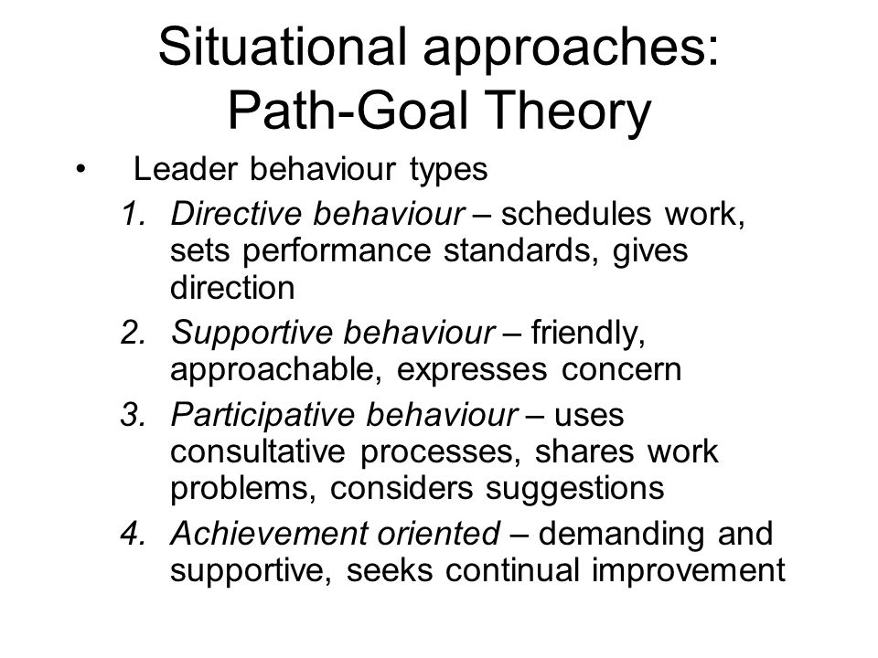 Situational approaches: Path-Goal Theory Leader behaviour types 1.Directive behaviour – schedules work, sets performance standards, gives direction 2.Supportive behaviour – friendly, approachable, expresses concern 3.Participative behaviour – uses consultative processes, shares work problems, considers suggestions 4.Achievement oriented – demanding and supportive, seeks continual improvement