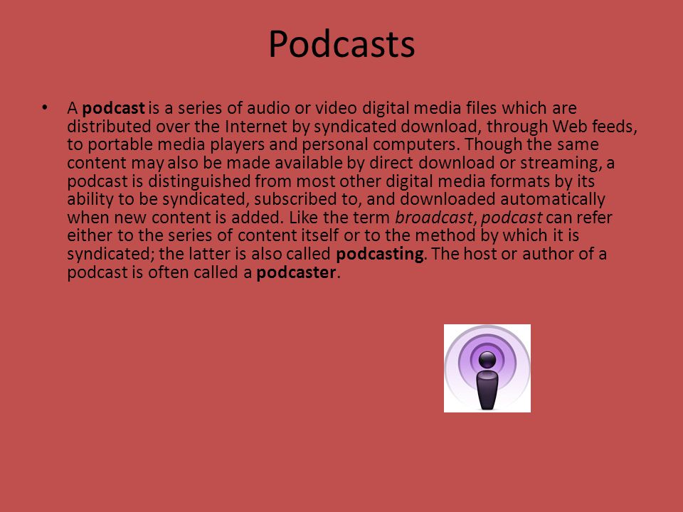 Podcasts A podcast is a series of audio or video digital media files which are distributed over the Internet by syndicated download, through Web feeds, to portable media players and personal computers.