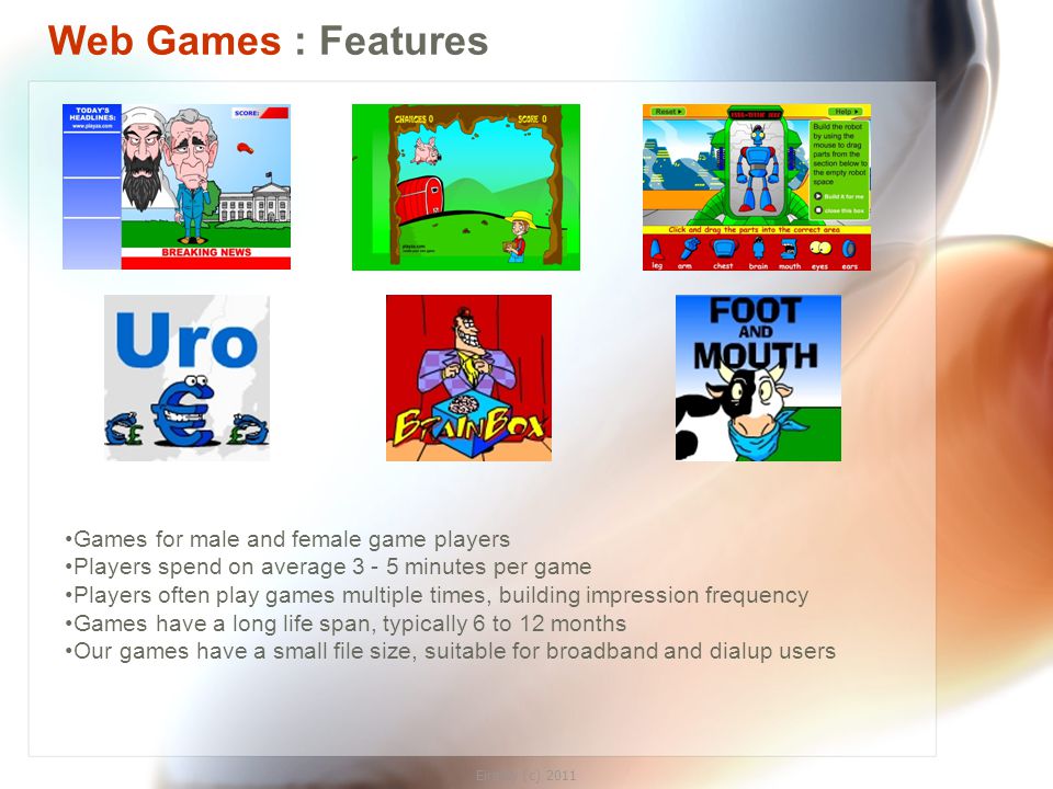 Eirplay (c) 2011 Web Games : Features Games for male and female game players Players spend on average minutes per game Players often play games multiple times, building impression frequency Games have a long life span, typically 6 to 12 months Our games have a small file size, suitable for broadband and dialup users