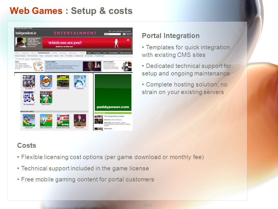 Eirplay (c) 2011 Web Games : Setup & costs Portal Integration Templates for quick integration with existing CMS sites Dedicated technical support for setup and ongoing maintenance Complete hosting solution; no strain on your existing servers Costs Flexible licensing cost options (per game download or monthly fee) Technical support included in the game license Free mobile gaming content for portal customers