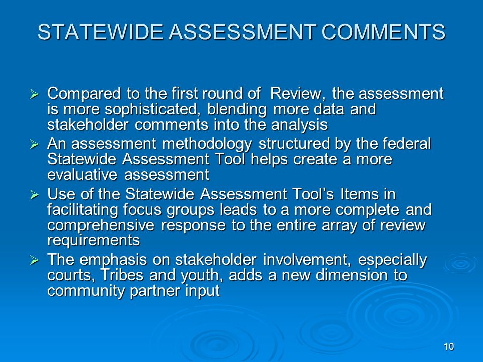 10 STATEWIDE ASSESSMENT COMMENTS  Compared to the first round of Review, the assessment is more sophisticated, blending more data and stakeholder comments into the analysis  An assessment methodology structured by the federal Statewide Assessment Tool helps create a more evaluative assessment  Use of the Statewide Assessment Tool’s Items in facilitating focus groups leads to a more complete and comprehensive response to the entire array of review requirements  The emphasis on stakeholder involvement, especially courts, Tribes and youth, adds a new dimension to community partner input