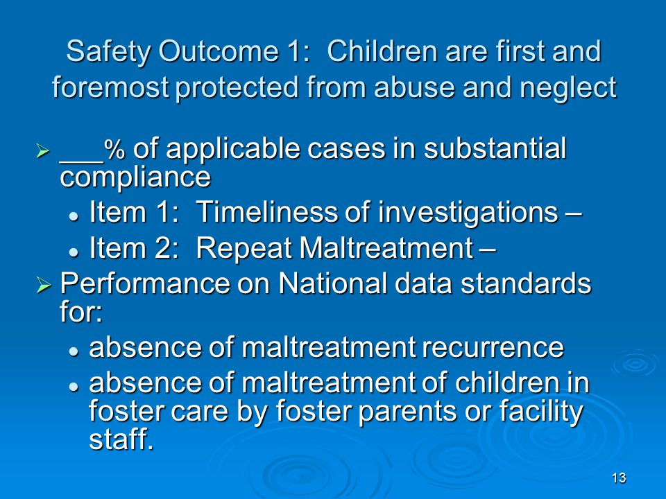 13 Safety Outcome 1: Children are first and foremost protected from abuse and neglect  ___% of applicable cases in substantial compliance Item 1: Timeliness of investigations – Item 1: Timeliness of investigations – Item 2: Repeat Maltreatment – Item 2: Repeat Maltreatment –  Performance on National data standards for: absence of maltreatment recurrence absence of maltreatment recurrence absence of maltreatment of children in foster care by foster parents or facility staff.