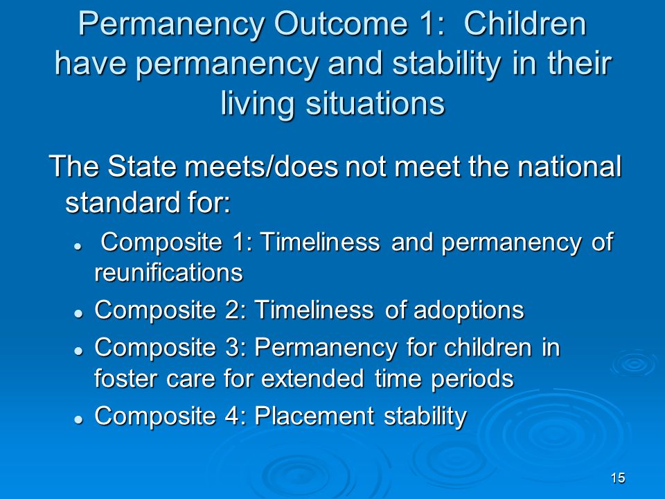 15 Permanency Outcome 1: Children have permanency and stability in their living situations The State meets/does not meet the national standard for: The State meets/does not meet the national standard for: Composite 1: Timeliness and permanency of reunifications Composite 1: Timeliness and permanency of reunifications Composite 2: Timeliness of adoptions Composite 2: Timeliness of adoptions Composite 3: Permanency for children in foster care for extended time periods Composite 3: Permanency for children in foster care for extended time periods Composite 4: Placement stability Composite 4: Placement stability