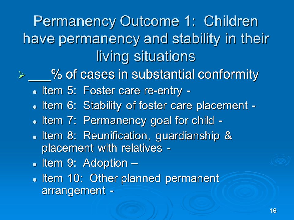 16 Permanency Outcome 1: Children have permanency and stability in their living situations  ___% of cases in substantial conformity Item 5: Foster care re-entry - Item 5: Foster care re-entry - Item 6: Stability of foster care placement - Item 6: Stability of foster care placement - Item 7: Permanency goal for child - Item 7: Permanency goal for child - Item 8: Reunification, guardianship & placement with relatives - Item 8: Reunification, guardianship & placement with relatives - Item 9: Adoption – Item 9: Adoption – Item 10: Other planned permanent arrangement - Item 10: Other planned permanent arrangement -