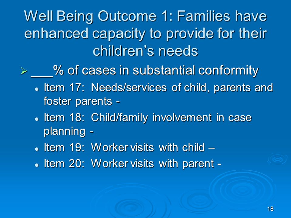 18 Well Being Outcome 1: Families have enhanced capacity to provide for their children’s needs  ___% of cases in substantial conformity Item 17: Needs/services of child, parents and foster parents - Item 17: Needs/services of child, parents and foster parents - Item 18: Child/family involvement in case planning - Item 18: Child/family involvement in case planning - Item 19: Worker visits with child – Item 19: Worker visits with child – Item 20: Worker visits with parent - Item 20: Worker visits with parent -