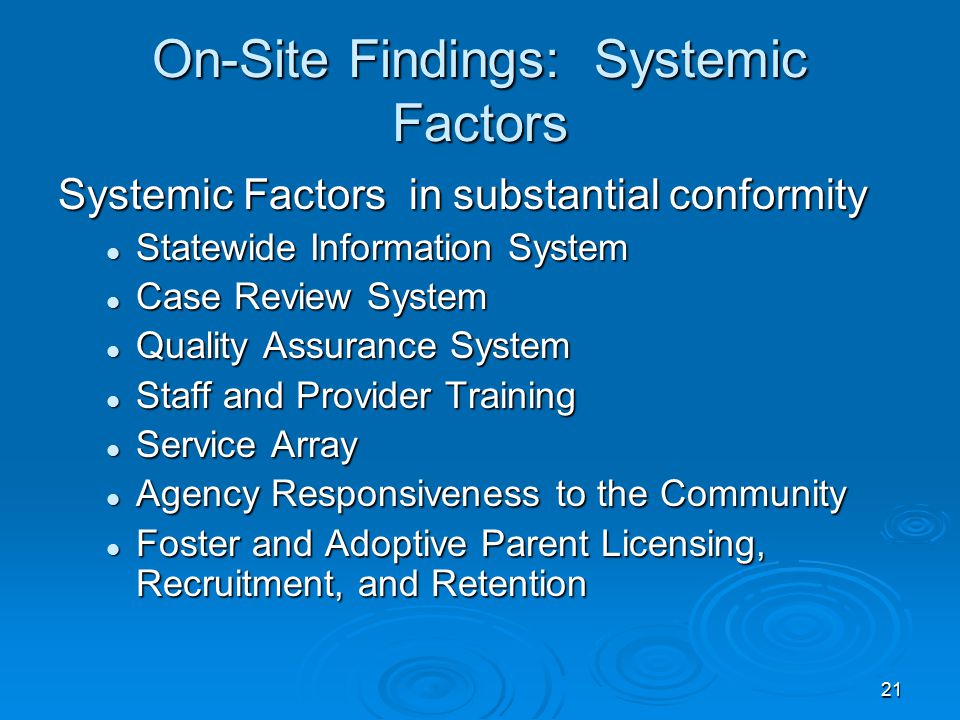 21 On-Site Findings: Systemic Factors Systemic Factors in substantial conformity Statewide Information System Statewide Information System Case Review System Case Review System Quality Assurance System Quality Assurance System Staff and Provider Training Staff and Provider Training Service Array Service Array Agency Responsiveness to the Community Agency Responsiveness to the Community Foster and Adoptive Parent Licensing, Recruitment, and Retention Foster and Adoptive Parent Licensing, Recruitment, and Retention