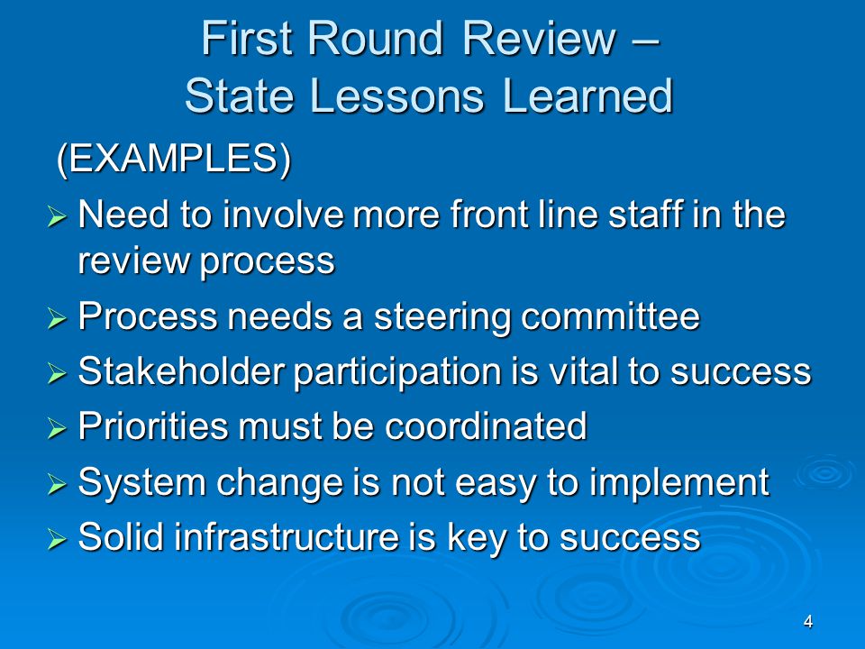 4 First Round Review – State Lessons Learned (EXAMPLES) (EXAMPLES)  Need to involve more front line staff in the review process  Process needs a steering committee  Stakeholder participation is vital to success  Priorities must be coordinated  System change is not easy to implement  Solid infrastructure is key to success