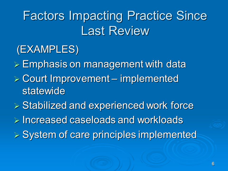 6 Factors Impacting Practice Since Last Review (EXAMPLES) (EXAMPLES)  Emphasis on management with data  Court Improvement – implemented statewide  Stabilized and experienced work force  Increased caseloads and workloads  System of care principles implemented