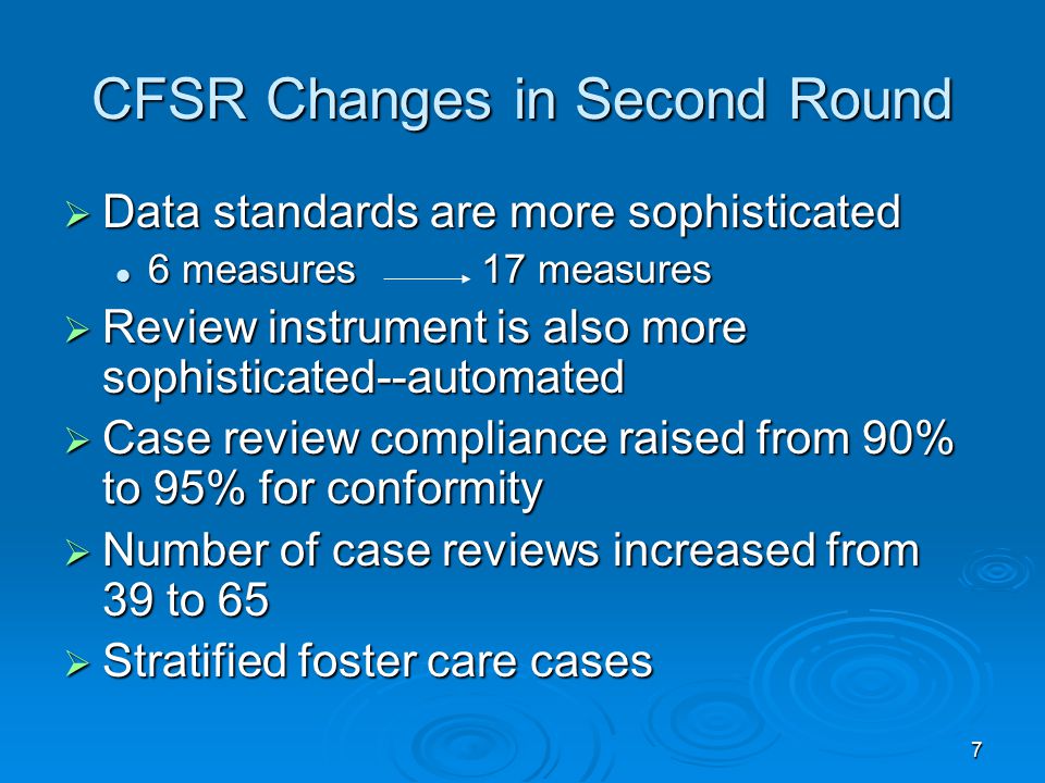 7 CFSR Changes in Second Round  Data standards are more sophisticated 6 measures 17 measures 6 measures 17 measures  Review instrument is also more sophisticated--automated  Case review compliance raised from 90% to 95% for conformity  Number of case reviews increased from 39 to 65  Stratified foster care cases